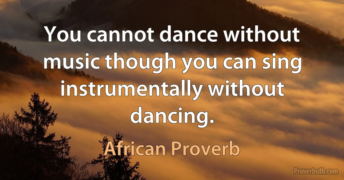 You cannot dance without music though you can sing instrumentally without dancing. (African Proverb)