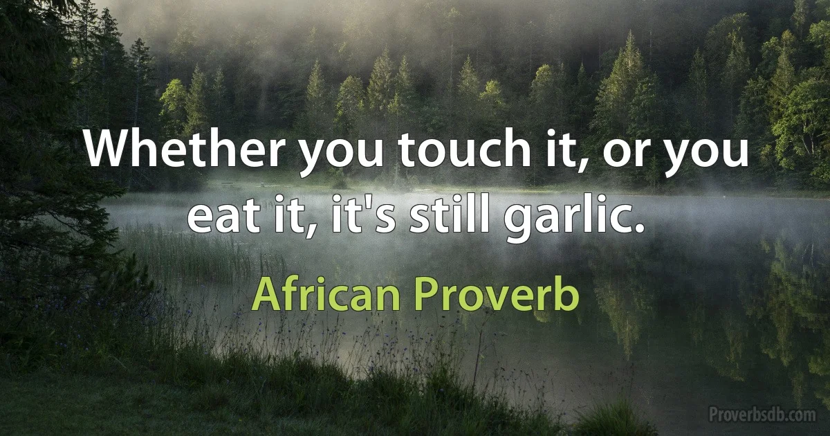 Whether you touch it, or you eat it, it's still garlic. (African Proverb)