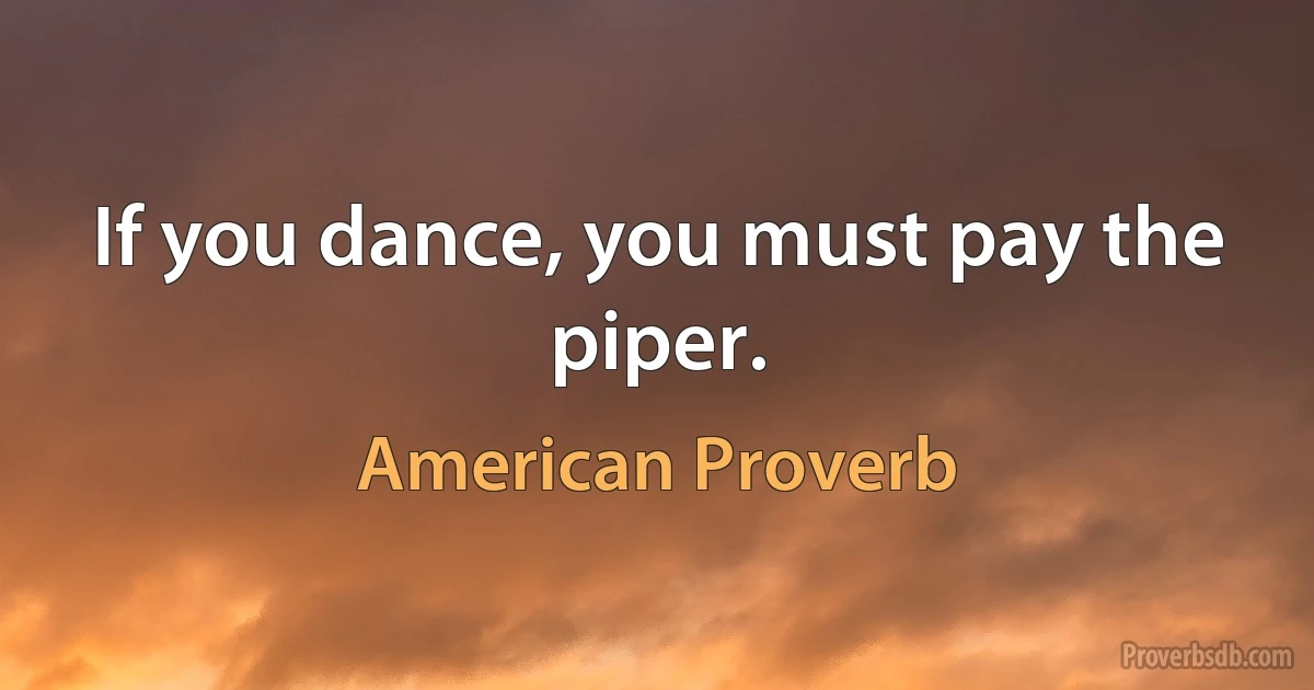 If you dance, you must pay the piper. (American Proverb)