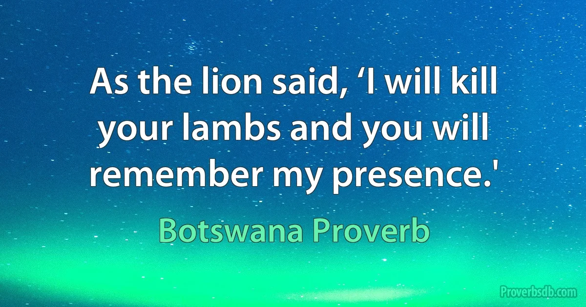 As the lion said, ‘I will kill your lambs and you will remember my presence.' (Botswana Proverb)