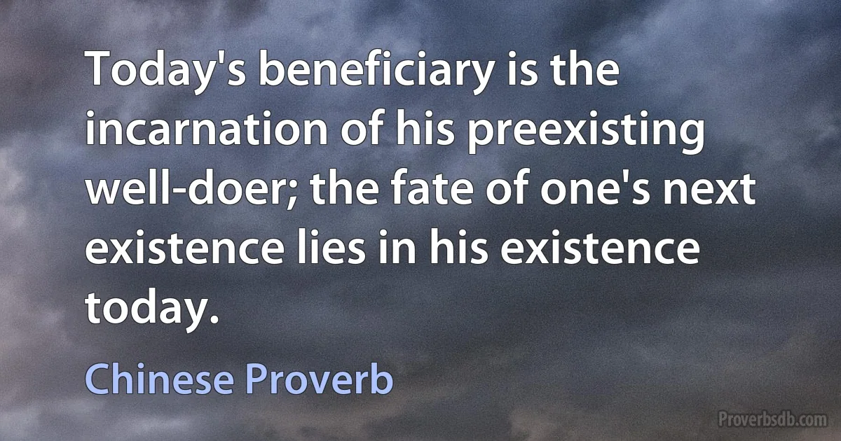 Today's beneficiary is the incarnation of his preexisting well-doer; the fate of one's next existence lies in his existence today. (Chinese Proverb)