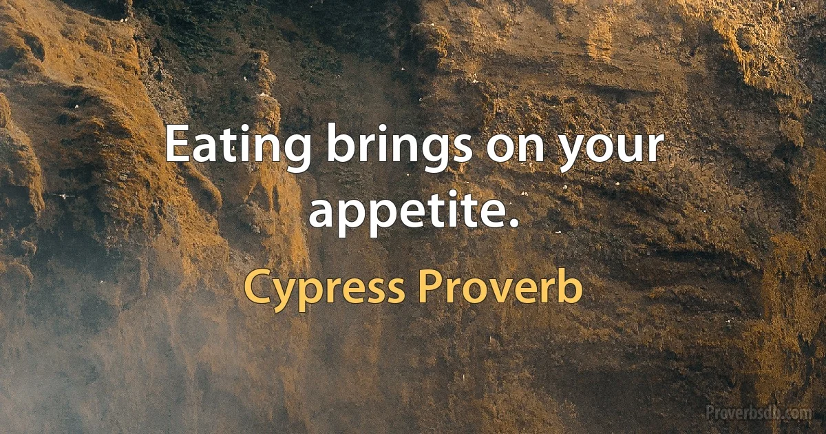 Eating brings on your appetite. (Cypress Proverb)