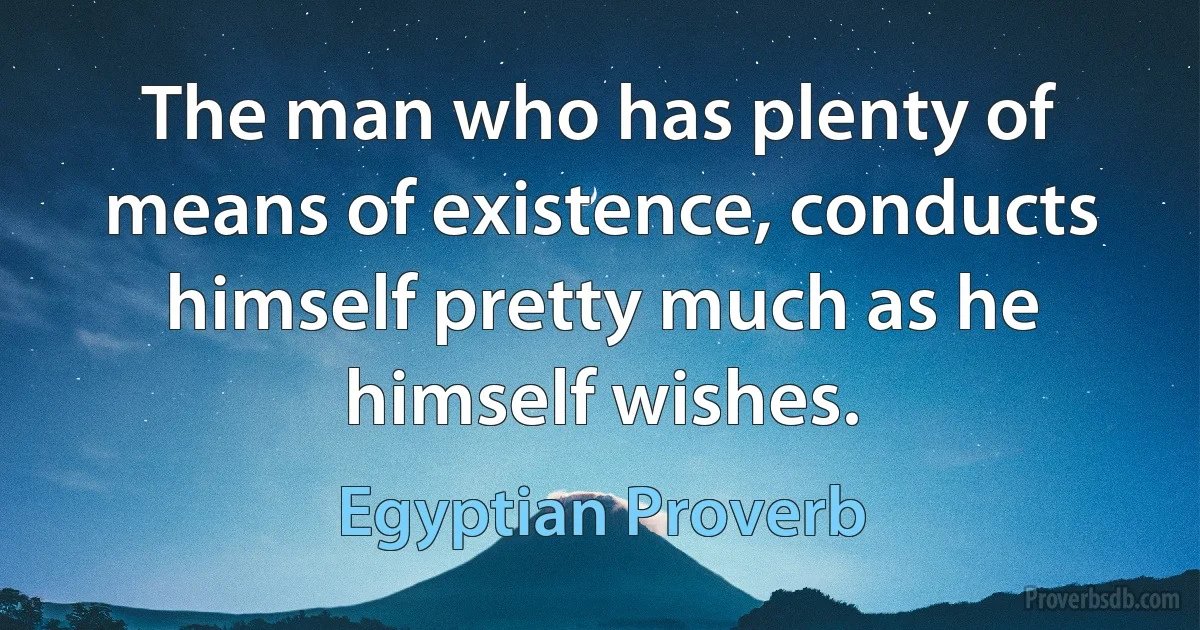 The man who has plenty of means of existence, conducts himself pretty much as he himself wishes. (Egyptian Proverb)