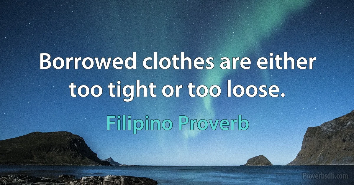 Borrowed clothes are either too tight or too loose. (Filipino Proverb)