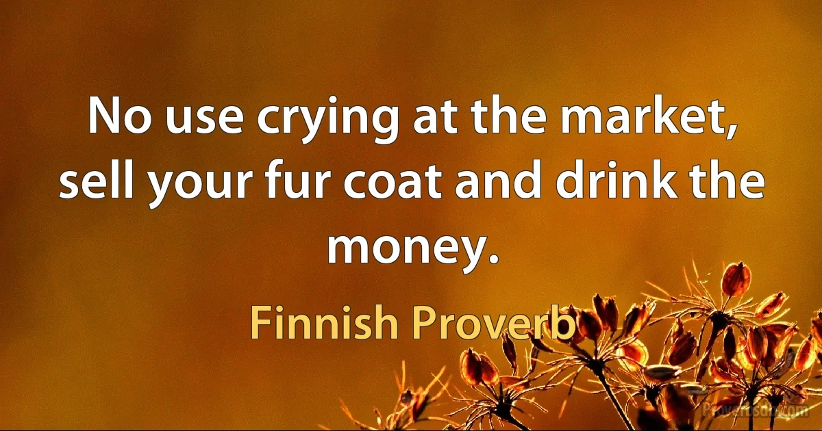 No use crying at the market, sell your fur coat and drink the money. (Finnish Proverb)