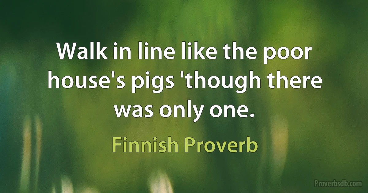 Walk in line like the poor house's pigs 'though there was only one. (Finnish Proverb)