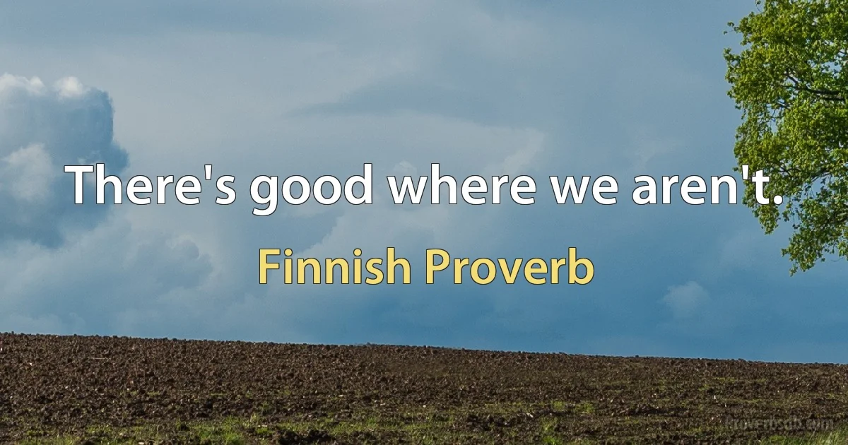 There's good where we aren't. (Finnish Proverb)