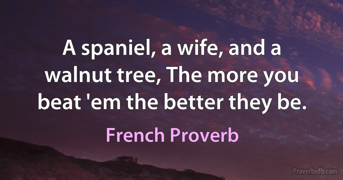 A spaniel, a wife, and a walnut tree, The more you beat 'em the better they be. (French Proverb)