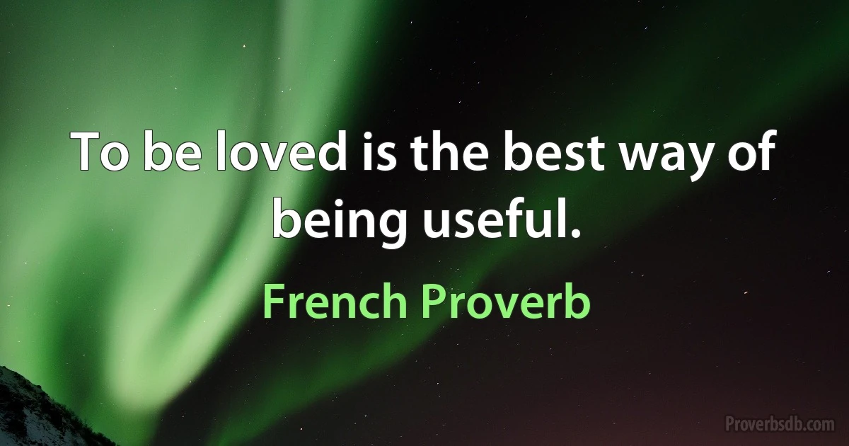 To be loved is the best way of being useful. (French Proverb)