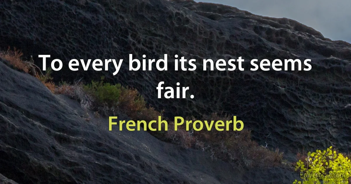 To every bird its nest seems fair. (French Proverb)