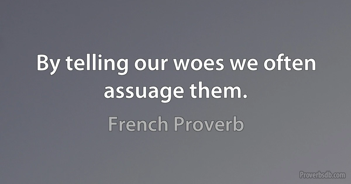 By telling our woes we often assuage them. (French Proverb)