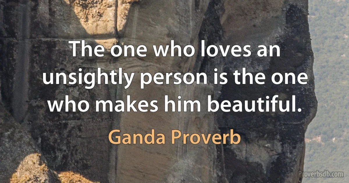 The one who loves an unsightly person is the one who makes him beautiful. (Ganda Proverb)