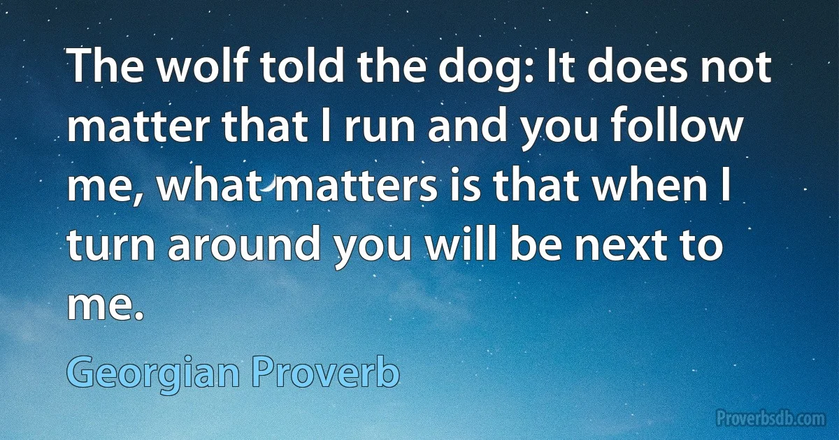 The wolf told the dog: It does not matter that I run and you follow me, what matters is that when I turn around you will be next to me. (Georgian Proverb)