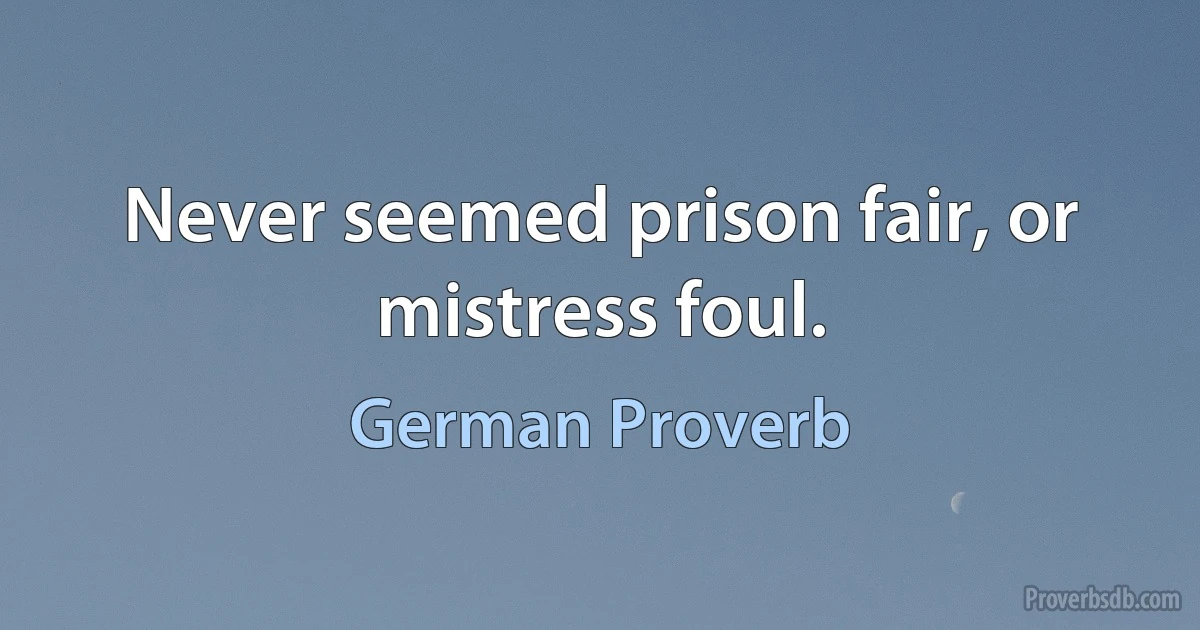 Never seemed prison fair, or mistress foul. (German Proverb)