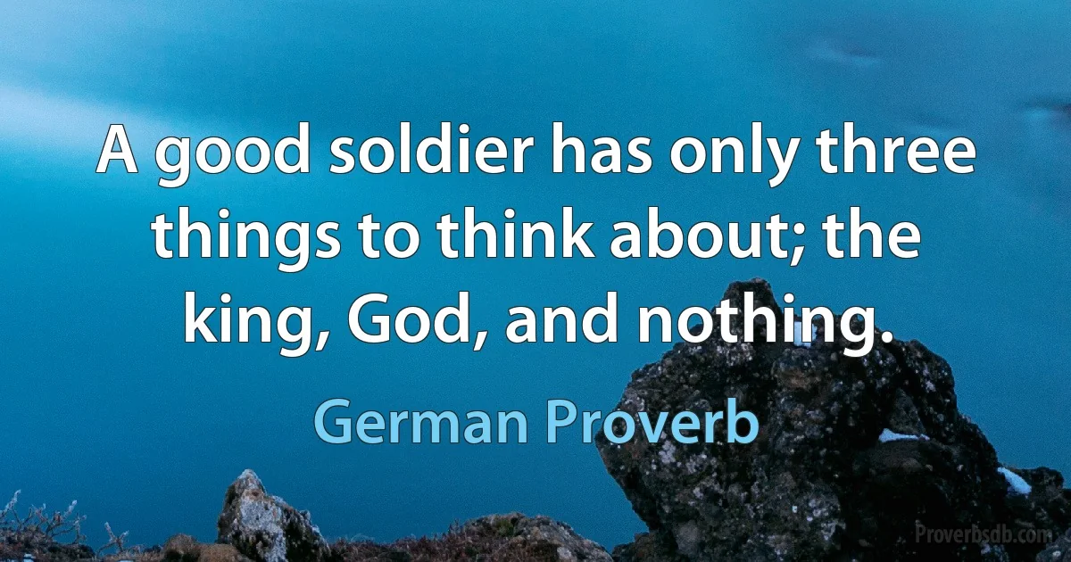 A good soldier has only three things to think about; the king, God, and nothing. (German Proverb)