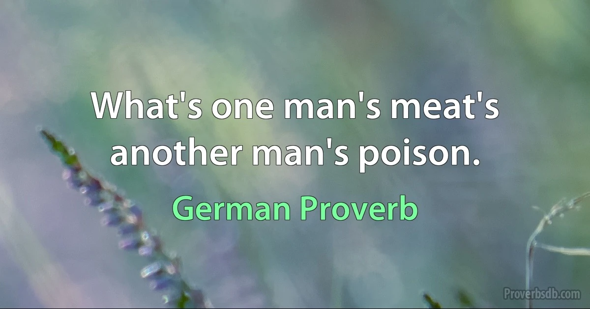 What's one man's meat's another man's poison. (German Proverb)