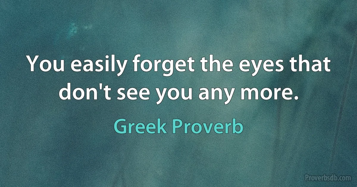 You easily forget the eyes that don't see you any more. (Greek Proverb)