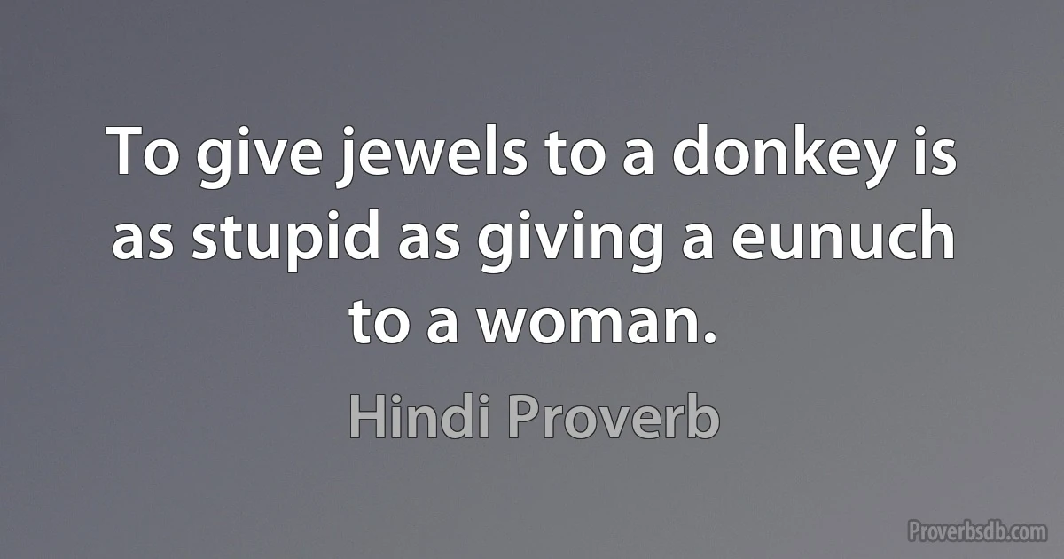 To give jewels to a donkey is as stupid as giving a eunuch to a woman. (Hindi Proverb)