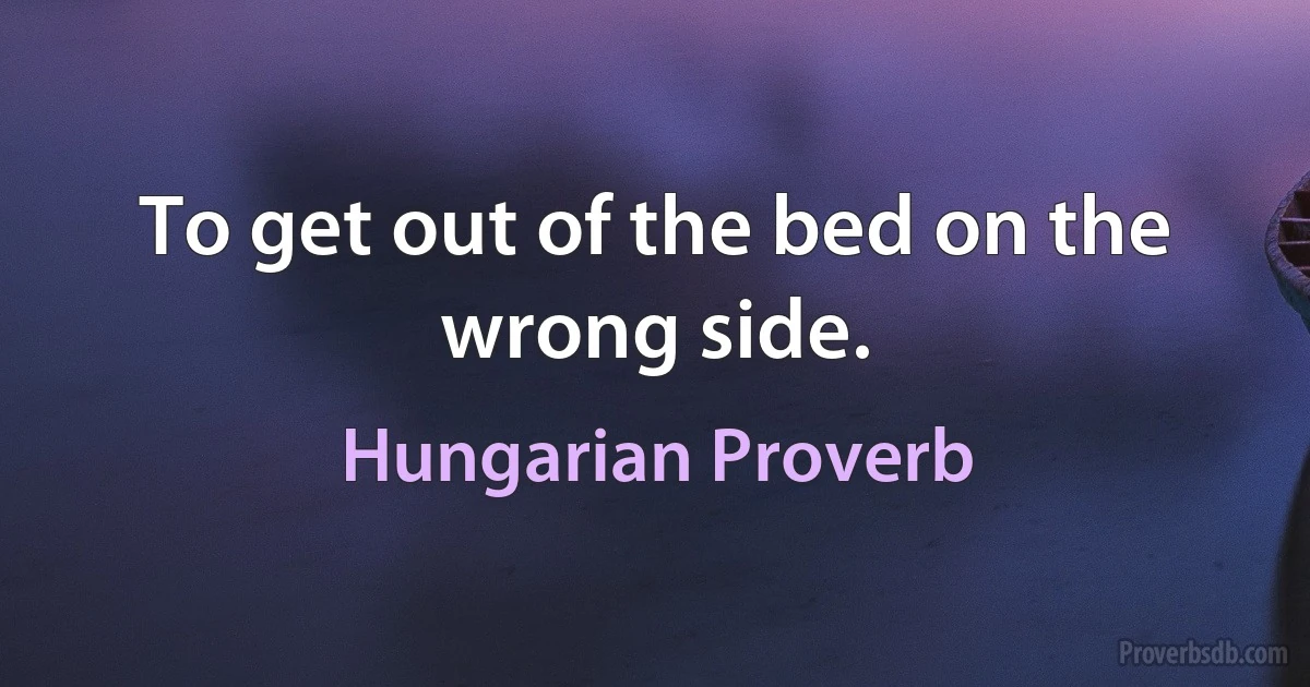 To get out of the bed on the wrong side. (Hungarian Proverb)