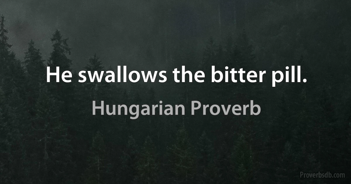 He swallows the bitter pill. (Hungarian Proverb)