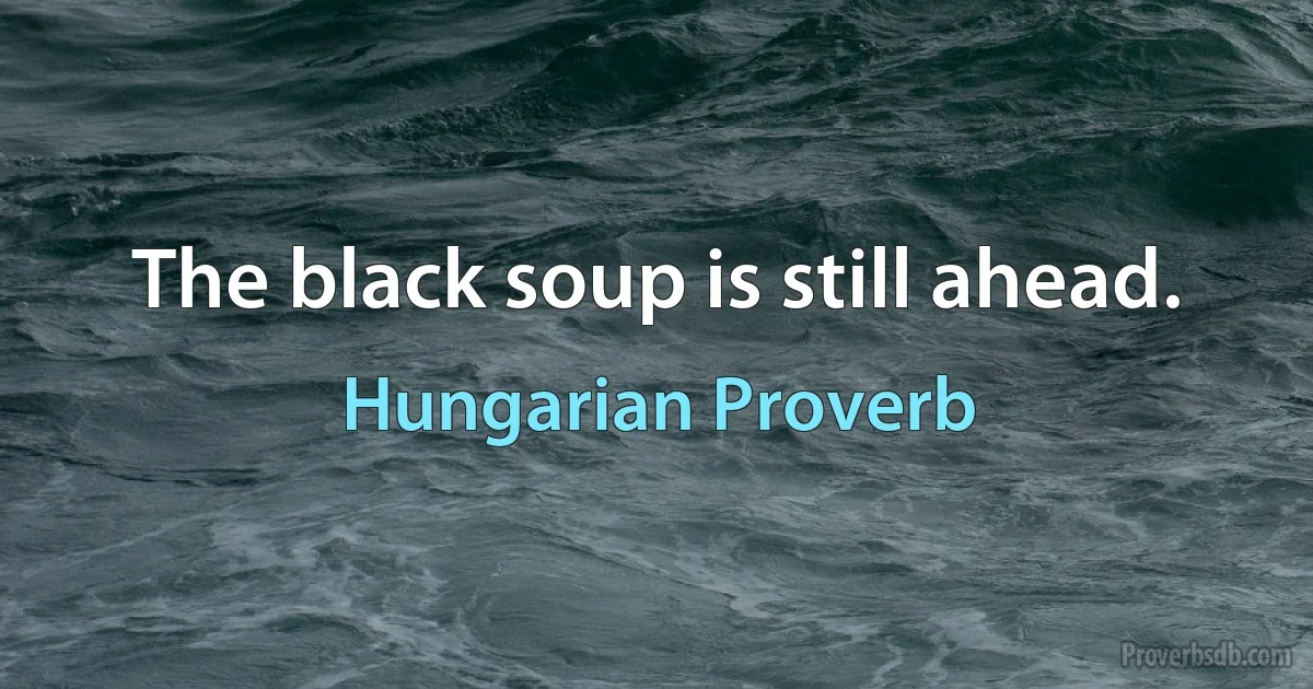 The black soup is still ahead. (Hungarian Proverb)