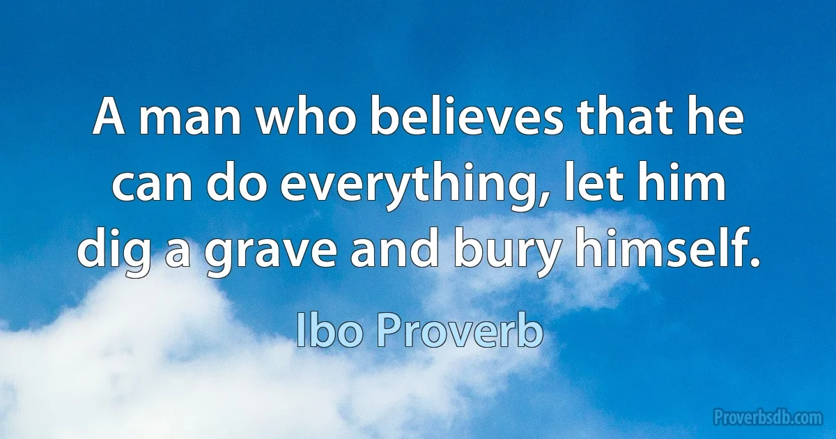 A man who believes that he can do everything, let him dig a grave and bury himself. (Ibo Proverb)