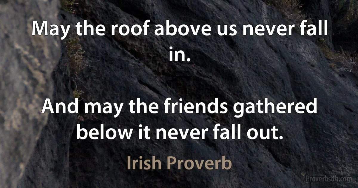 May the roof above us never fall in.

And may the friends gathered below it never fall out. (Irish Proverb)