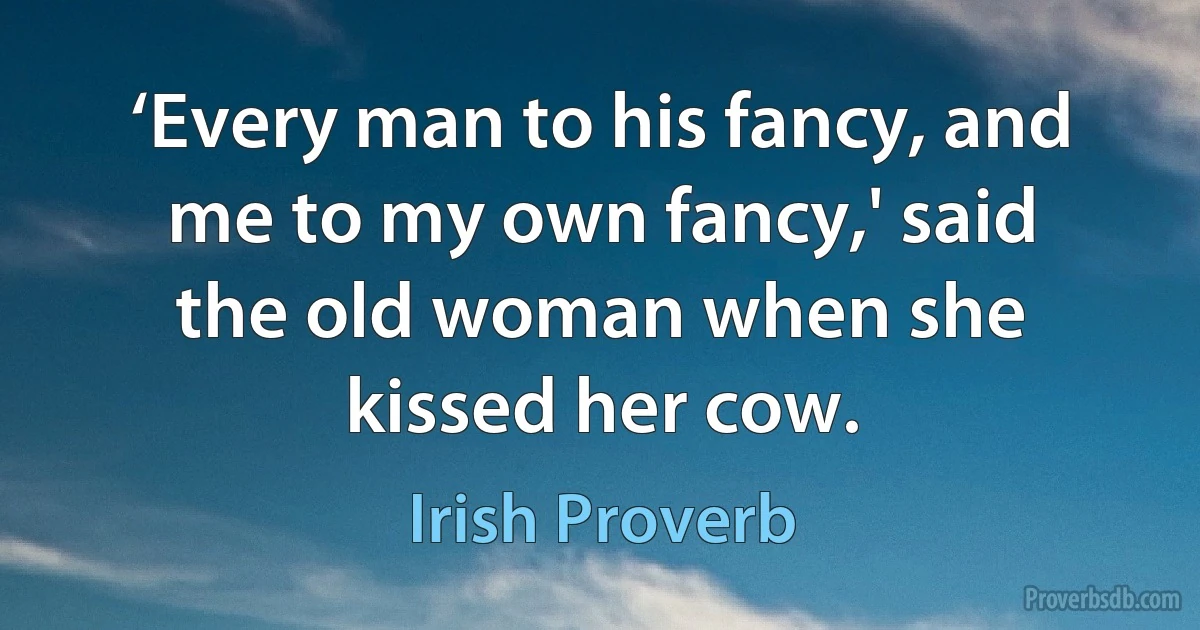 ‘Every man to his fancy, and me to my own fancy,' said the old woman when she kissed her cow. (Irish Proverb)