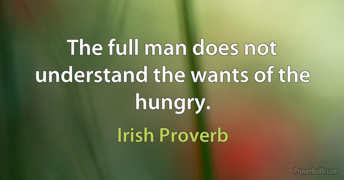 The full man does not understand the wants of the hungry. (Irish Proverb)