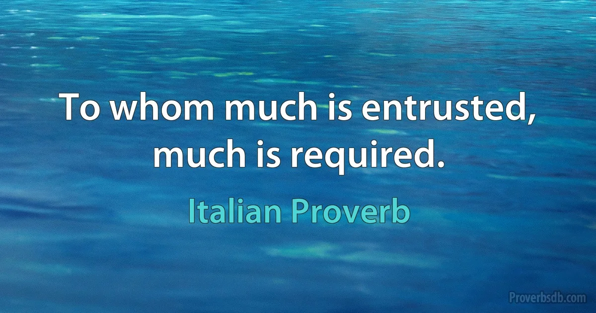 To whom much is entrusted, much is required. (Italian Proverb)