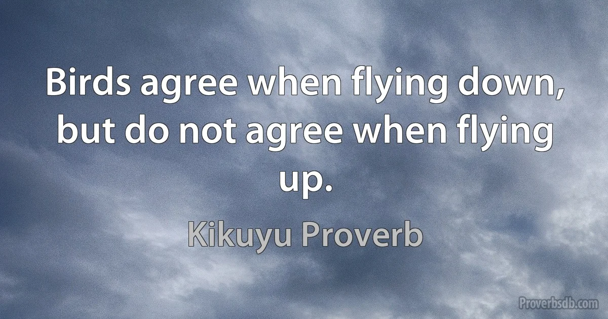 Birds agree when flying down, but do not agree when flying up. (Kikuyu Proverb)