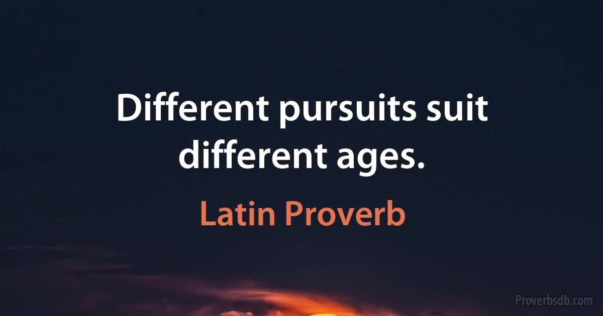 Different pursuits suit different ages. (Latin Proverb)