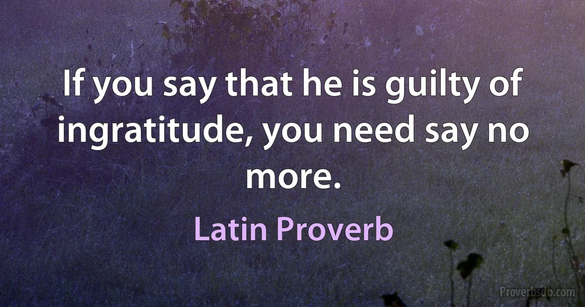 If you say that he is guilty of ingratitude, you need say no more. (Latin Proverb)