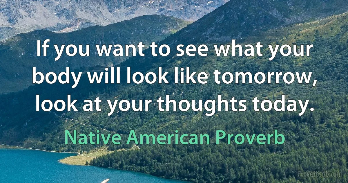 If you want to see what your body will look like tomorrow, look at your thoughts today. (Native American Proverb)