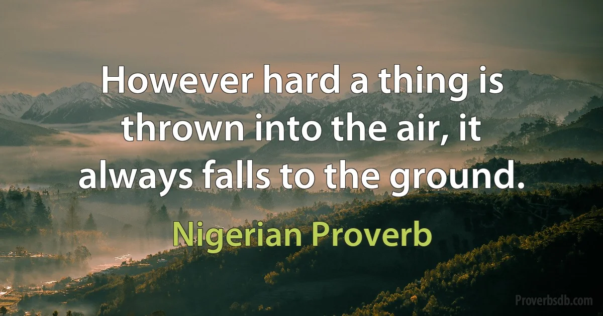 However hard a thing is thrown into the air, it always falls to the ground. (Nigerian Proverb)