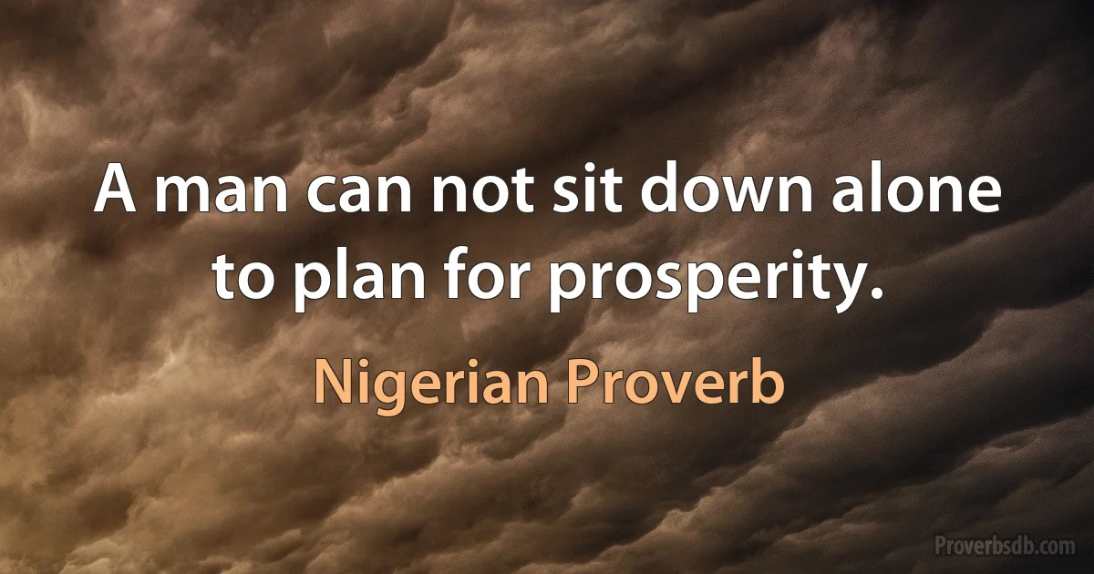 A man can not sit down alone to plan for prosperity. (Nigerian Proverb)