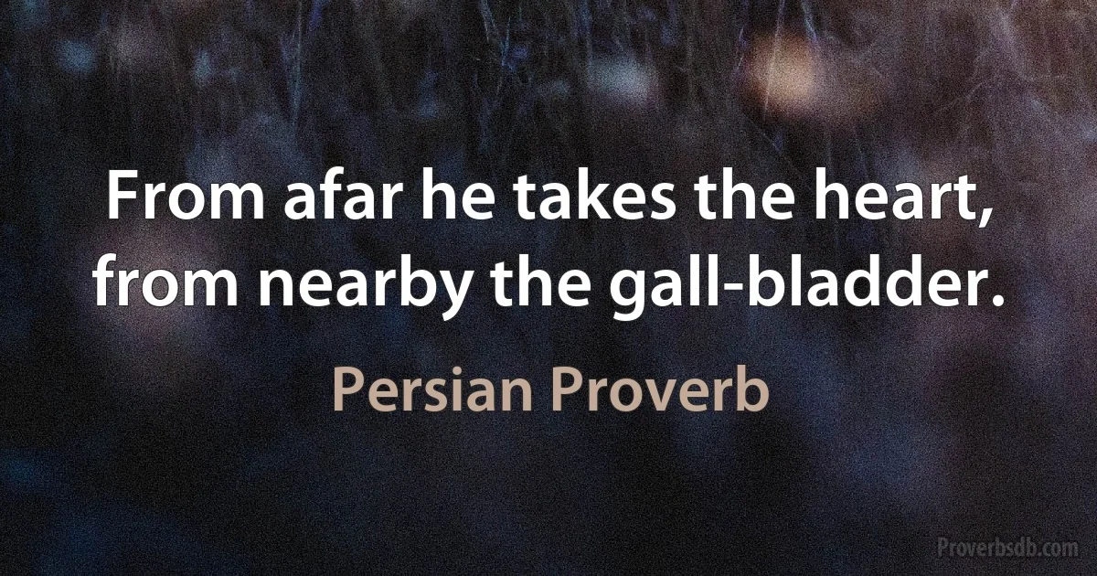 From afar he takes the heart, from nearby the gall-bladder. (Persian Proverb)