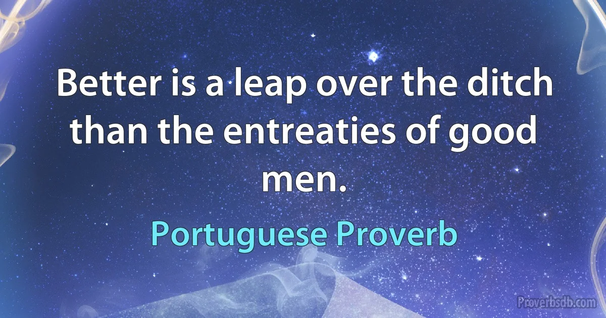 Better is a leap over the ditch than the entreaties of good men. (Portuguese Proverb)