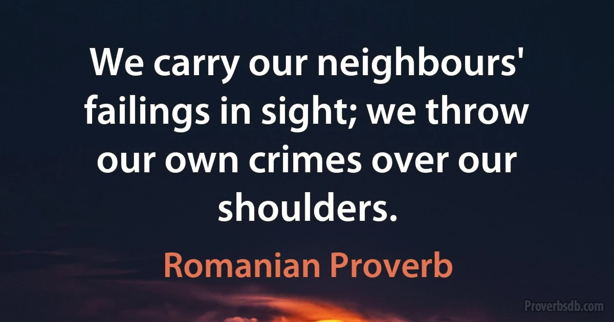 We carry our neighbours' failings in sight; we throw our own crimes over our shoulders. (Romanian Proverb)