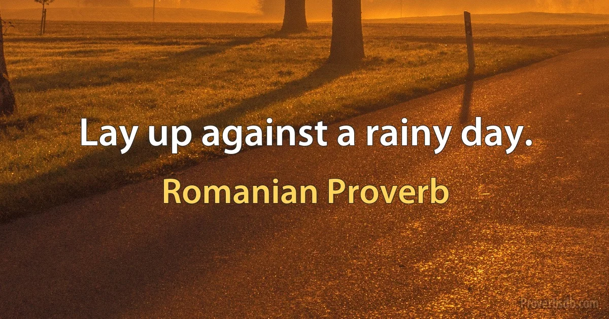 Lay up against a rainy day. (Romanian Proverb)