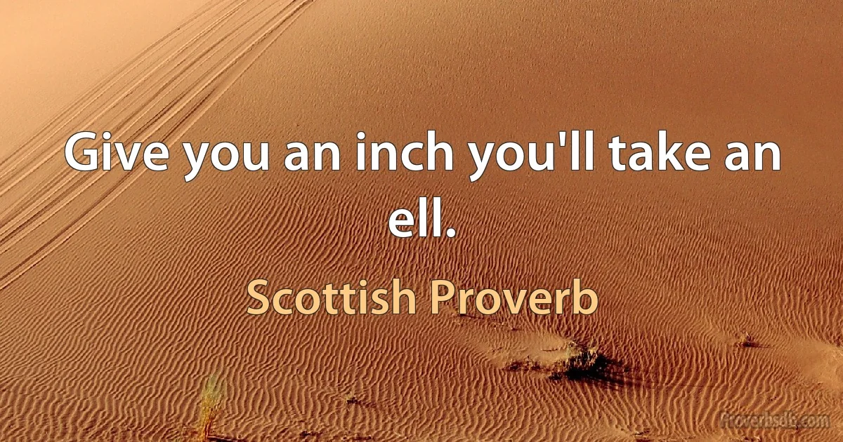 Give you an inch you'll take an ell. (Scottish Proverb)