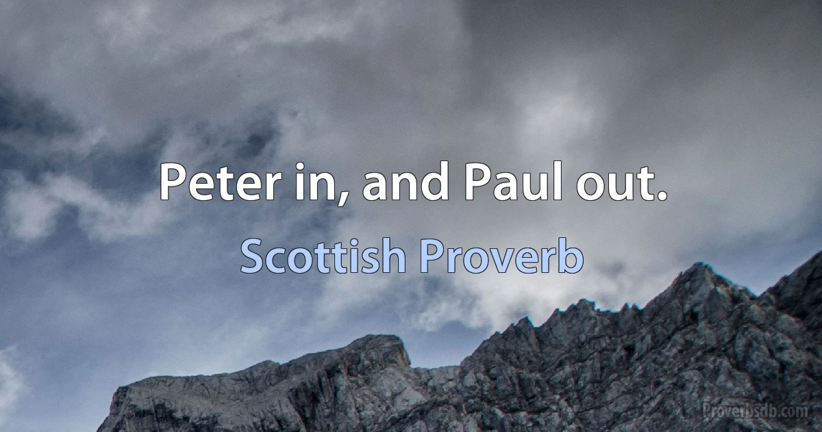 Peter in, and Paul out. (Scottish Proverb)