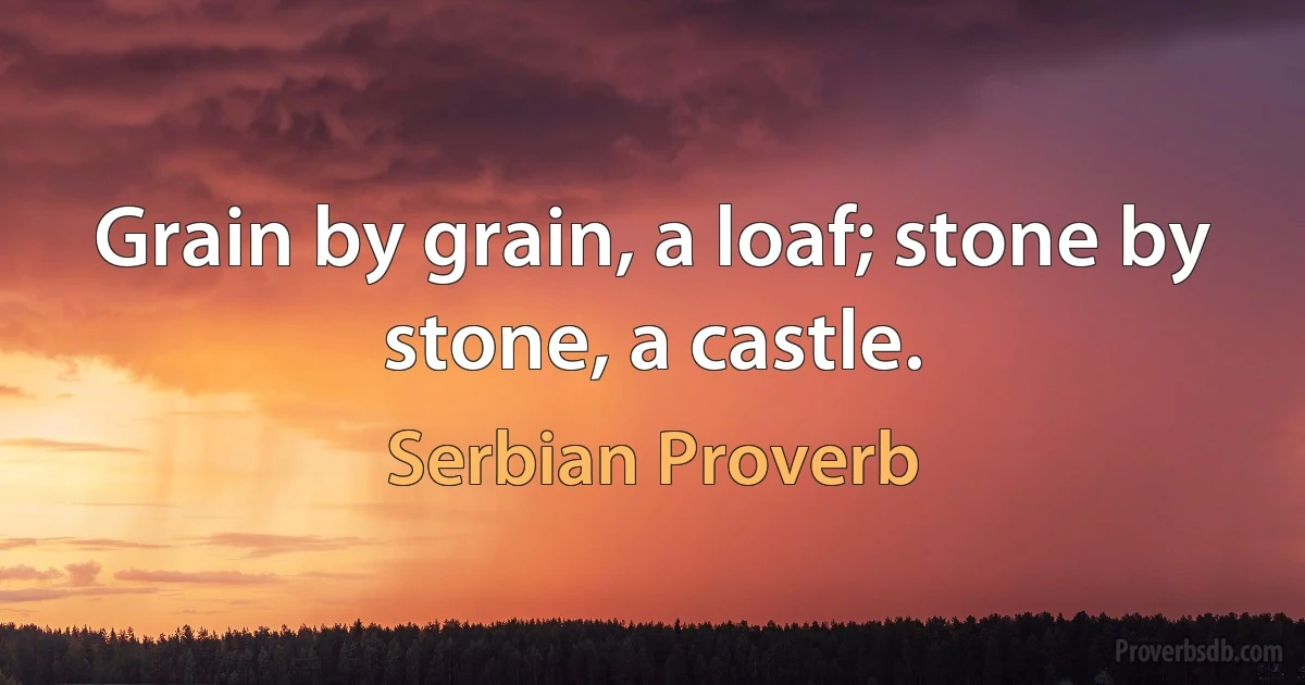 Grain by grain, a loaf; stone by stone, a castle. (Serbian Proverb)