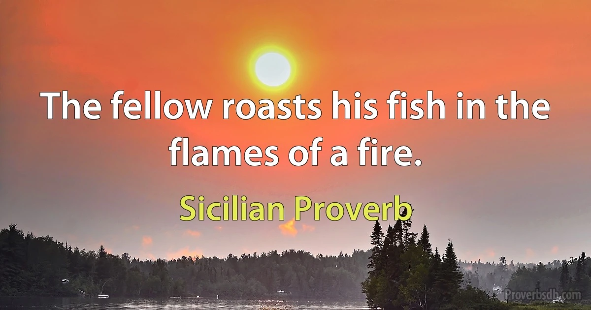 The fellow roasts his fish in the flames of a fire. (Sicilian Proverb)