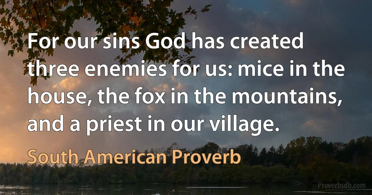 For our sins God has created three enemies for us: mice in the house, the fox in the mountains, and a priest in our village. (South American Proverb)