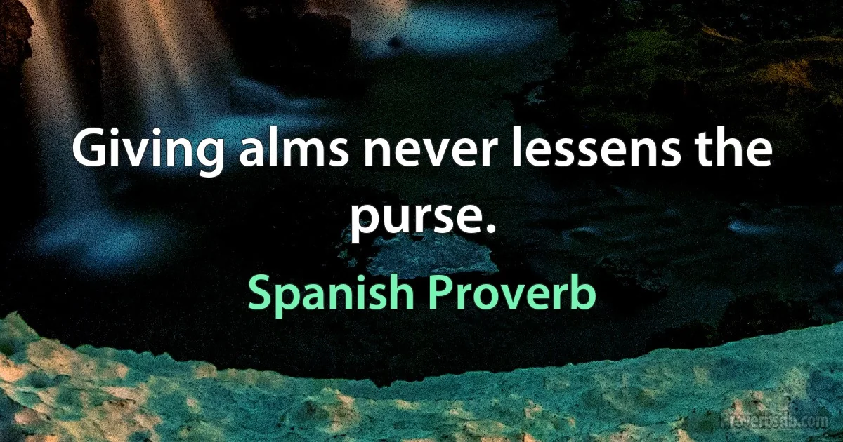 Giving alms never lessens the purse. (Spanish Proverb)