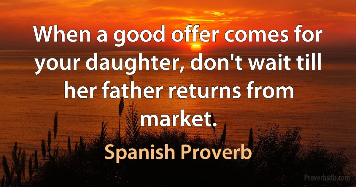 When a good offer comes for your daughter, don't wait till her father returns from market. (Spanish Proverb)