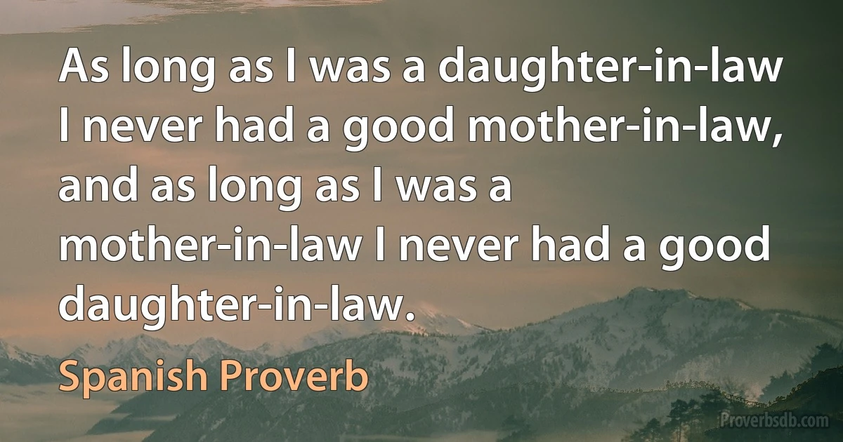 As long as I was a daughter-in-law I never had a good mother-in-law, and as long as I was a mother-in-law I never had a good daughter-in-law. (Spanish Proverb)