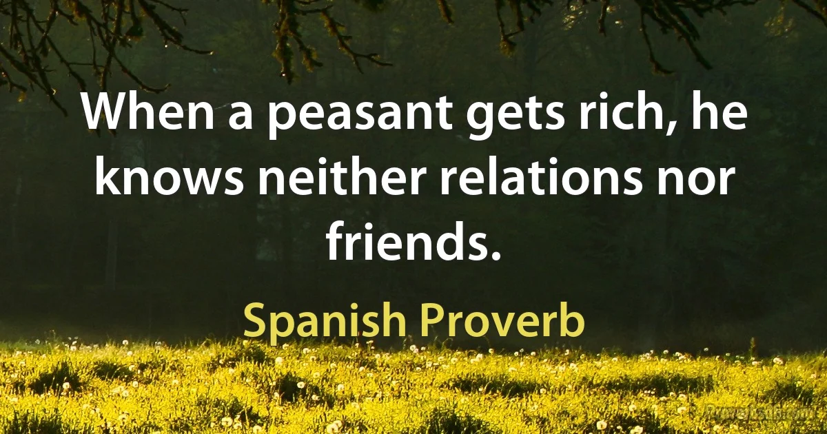 When a peasant gets rich, he knows neither relations nor friends. (Spanish Proverb)