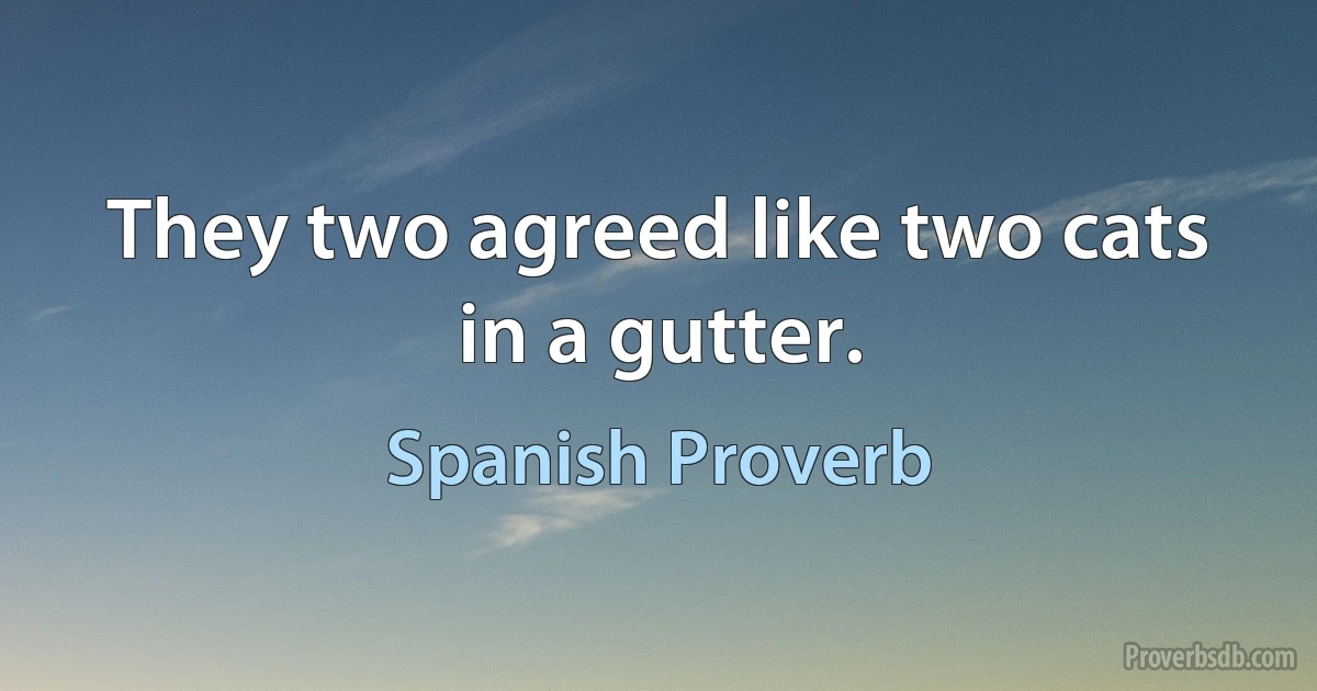 They two agreed like two cats in a gutter. (Spanish Proverb)